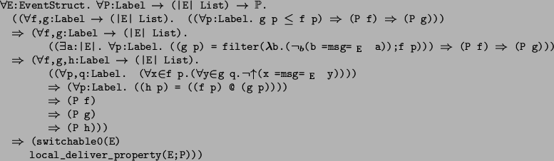 \begin{program*}
\> \\
\> \mforall{}E:EventStruct. \mforall{}P:Label {}\mrighta...
...ghtarrow{} (switchable0(E) \\
\> local\_deliver\_property(E;P)))
\end{program*}