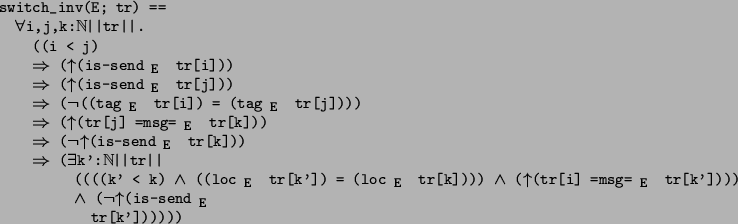 \begin{program*}
\> \\
\> switch\_inv(E; tr) ==\\
\> \mforall{}i,j,k:\mBbbN{}\...
...eg{}\muparrow{}(is-send$_{\mbox{\small {E}}}$\ \\
\> tr[k'])))))
\end{program*}